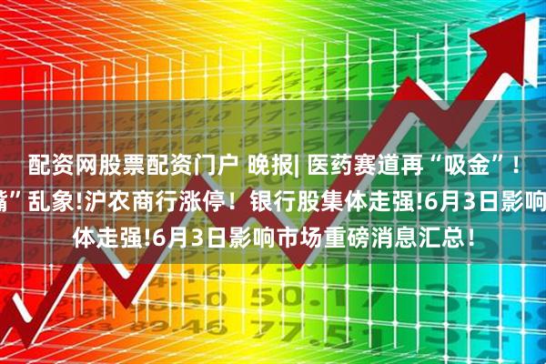 配资网股票配资门户 晚报| 医药赛道再“吸金”！监管整治网络“黑嘴”乱象!沪农商行涨停！银行股集体走强!6月3日影响市场重磅消息汇总！