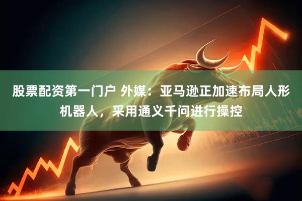 股票配资第一门户 外媒：亚马逊正加速布局人形机器人，采用通义千问进行操控