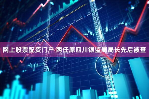 网上股票配资门户 两任原四川银监局局长先后被查