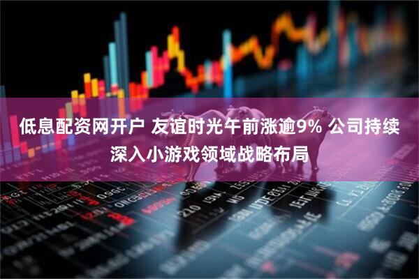 低息配资网开户 友谊时光午前涨逾9% 公司持续深入小游戏领域战略布局
