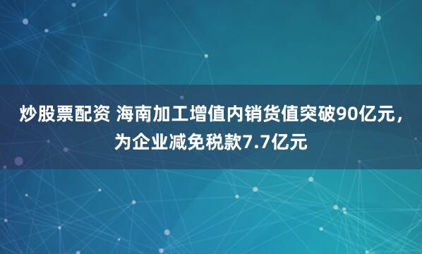 炒股票配资 海南加工增值内销货值突破90亿元，为企业减免税款7.7亿元