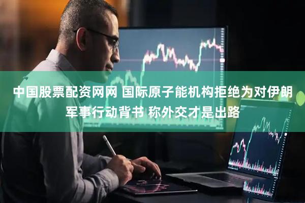 中国股票配资网网 国际原子能机构拒绝为对伊朗军事行动背书 称外交才是出路