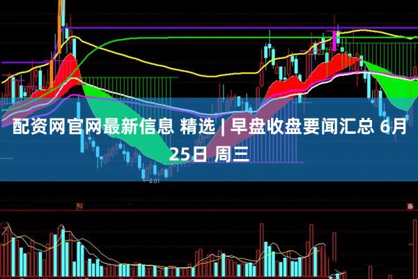 配资网官网最新信息 精选 | 早盘收盘要闻汇总 6月25日 周三