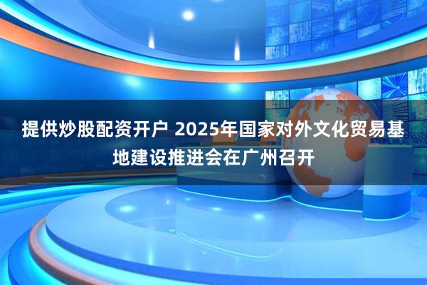 提供炒股配资开户 2025年国家对外文化贸易基地建设推进会在广州召开