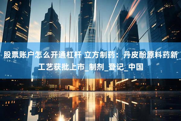 股票账户怎么开通杠杆 立方制药：丹皮酚原料药新工艺获批上市_制剂_登记_中国