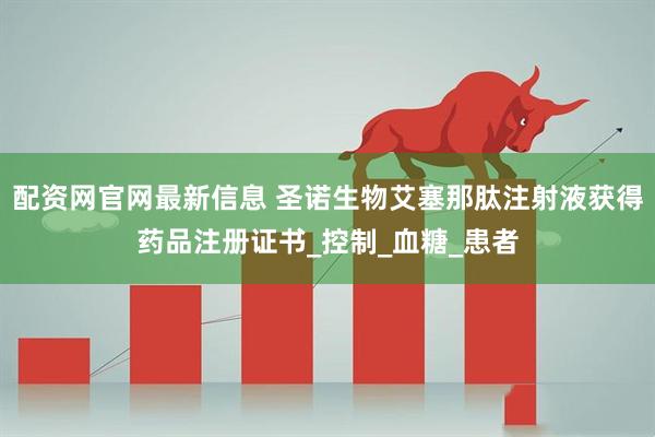 配资网官网最新信息 圣诺生物艾塞那肽注射液获得药品注册证书_控制_血糖_患者