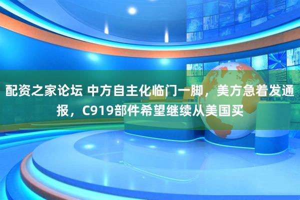配资之家论坛 中方自主化临门一脚，美方急着发通报，C919部件希望继续从美国买
