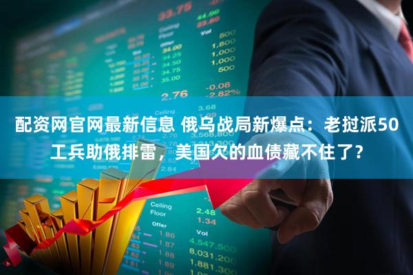 配资网官网最新信息 俄乌战局新爆点：老挝派50工兵助俄排雷，美国欠的血债藏不住了？