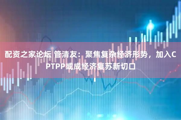 配资之家论坛 管清友：聚焦复杂经济形势，加入CPTPP或成经济复苏新切口