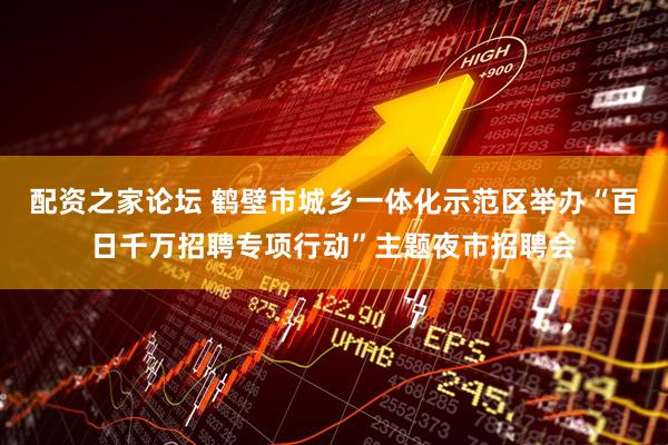 配资之家论坛 鹤壁市城乡一体化示范区举办“百日千万招聘专项行动”主题夜市招聘会