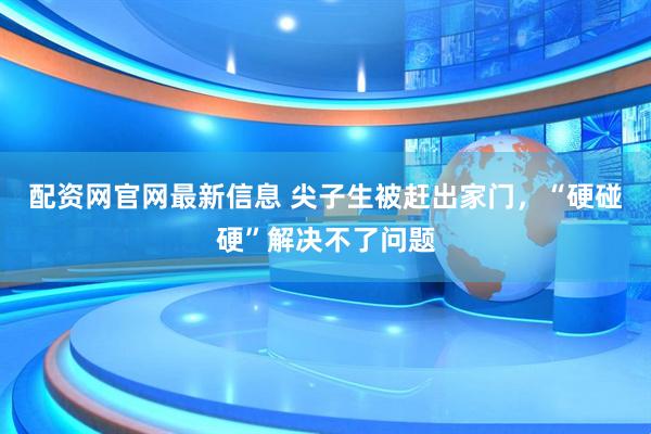 配资网官网最新信息 尖子生被赶出家门，“硬碰硬”解决不了问题