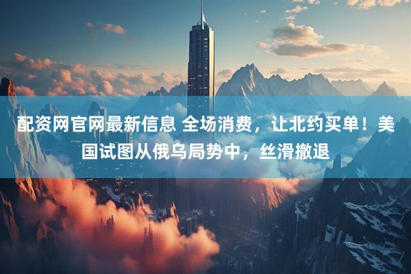 配资网官网最新信息 全场消费，让北约买单！美国试图从俄乌局势中，丝滑撤退