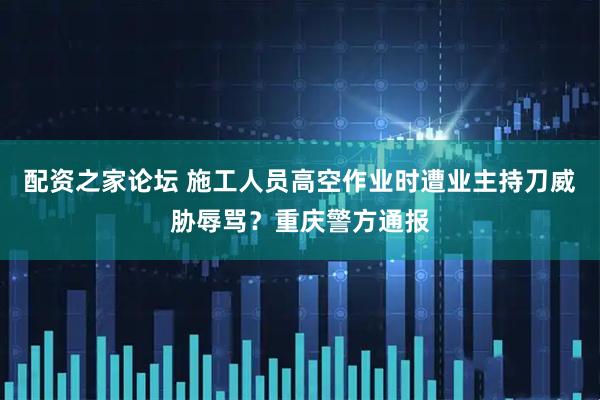 配资之家论坛 施工人员高空作业时遭业主持刀威胁辱骂？重庆警方通报