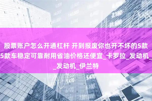 股票账户怎么开通杠杆 开到报废你也开不坏的5款车，这5款车稳定可靠耐用省油价格还便宜_卡罗拉_发动机_伊兰特
