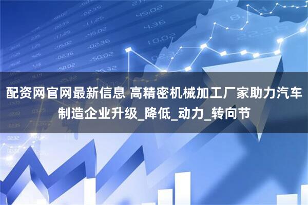 配资网官网最新信息 高精密机械加工厂家助力汽车制造企业升级_降低_动力_转向节