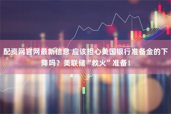 配资网官网最新信息 应该担心美国银行准备金的下降吗？美联储“救火”准备！
