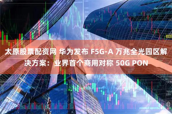 太原股票配资网 华为发布 F5G-A 万兆全光园区解决方案：业界首个商用对称 50G PON