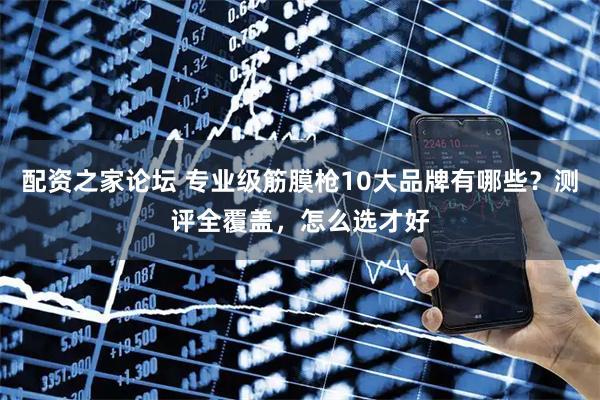 配资之家论坛 专业级筋膜枪10大品牌有哪些？测评全覆盖，怎么选才好