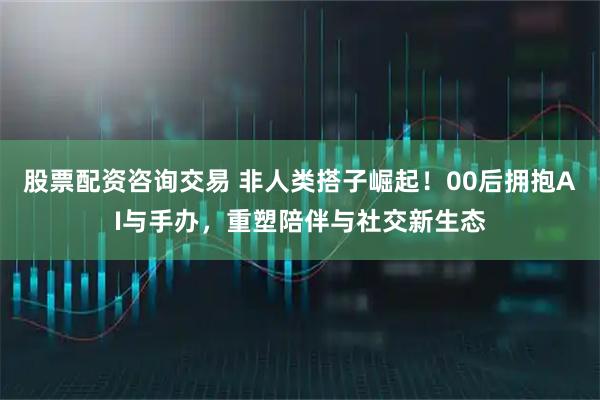 股票配资咨询交易 非人类搭子崛起！00后拥抱AI与手办，重塑陪伴与社交新生态