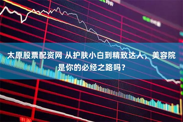 太原股票配资网 从护肤小白到精致达人,美容院是你的必经之路吗?