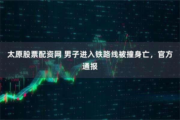 太原股票配资网 男子进入铁路线被撞身亡，官方通报