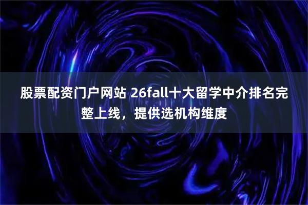 股票配资门户网站 26fall十大留学中介排名完整上线,提供选机构维度
