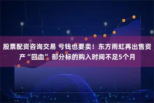 股票配资咨询交易 亏钱也要卖！东方雨虹再出售资产“回血” 部分标的购入时间不足5个月