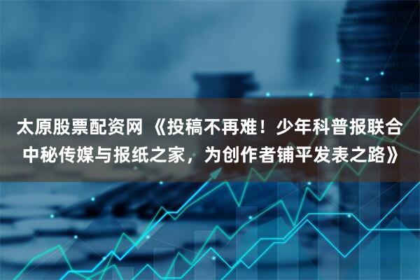 太原股票配资网 《投稿不再难！少年科普报联合中秘传媒与报纸之家，为创作者铺平发表之路》