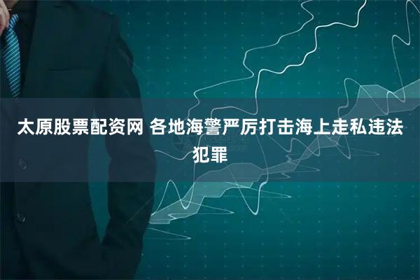 太原股票配资网 各地海警严厉打击海上走私违法犯罪