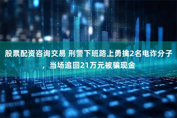 股票配资咨询交易 刑警下班路上勇擒2名电诈分子，当场追回21万元被骗现金
