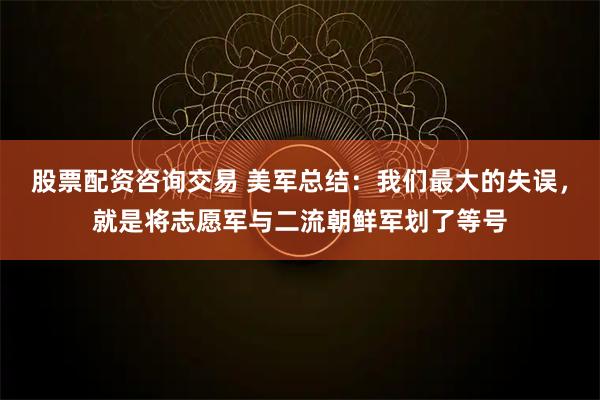 股票配资咨询交易 美军总结：我们最大的失误，就是将志愿军与二流朝鲜军划了等号