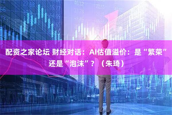 配资之家论坛 财经对话：AI估值溢价：是“繁荣”还是“泡沫”？（朱琦）