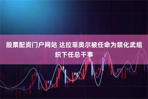 股票配资门户网站 达拉菲奥尔被任命为禁化武组织下任总干事