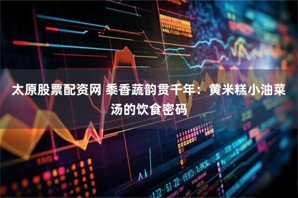 太原股票配资网 黍香蔬韵贯千年:黄米糕小油菜汤的饮食密码