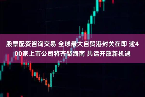 股票配资咨询交易 全球最大自贸港封关在即 逾400家上市公司将齐聚海南 共话开放新机遇