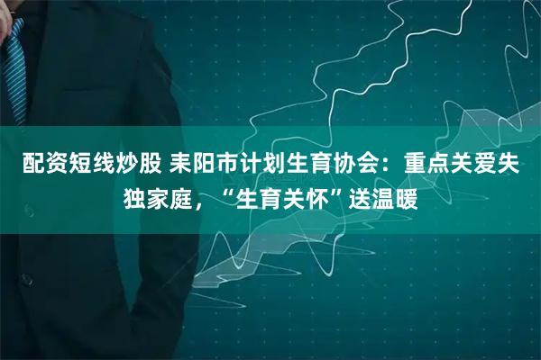 配资短线炒股 耒阳市计划生育协会：重点关爱失独家庭，“生育关怀”送温暖