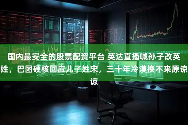 国内最安全的股票配资平台 英达直播喊孙子改英姓，巴图硬核回应儿子姓宋，三十年冷漠换不来原谅
