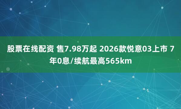 股票在线配资 售7.98万起 2026款悦意03上市 7年0息/续航最高565km