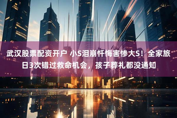 武汉股票配资开户 小S泪崩忏悔害惨大S！全家旅日3次错过救命机会，孩子葬礼都没通知