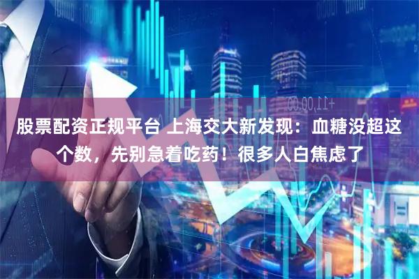 股票配资正规平台 上海交大新发现：血糖没超这个数，先别急着吃药！很多人白焦虑了