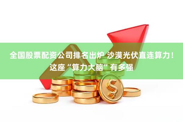 全国股票配资公司排名出炉 沙漠光伏直连算力！这座“算力大脑”有多强