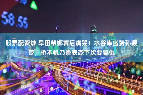 股票配资炒 早田希娜赛后痛哭！水谷隼盛赞孙颖莎，桥本帆乃香表态下次要复仇
