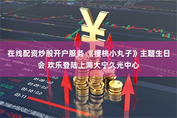 在线配资炒股开户服务 《樱桃小丸子》主题生日会 欢乐登陆上海大宁久光中心