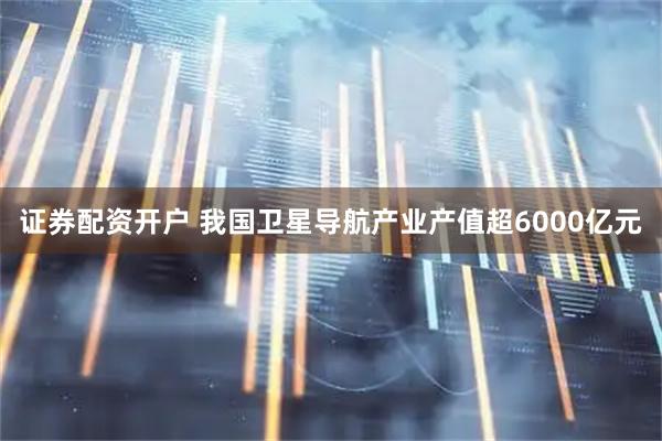 证券配资开户 我国卫星导航产业产值超6000亿元