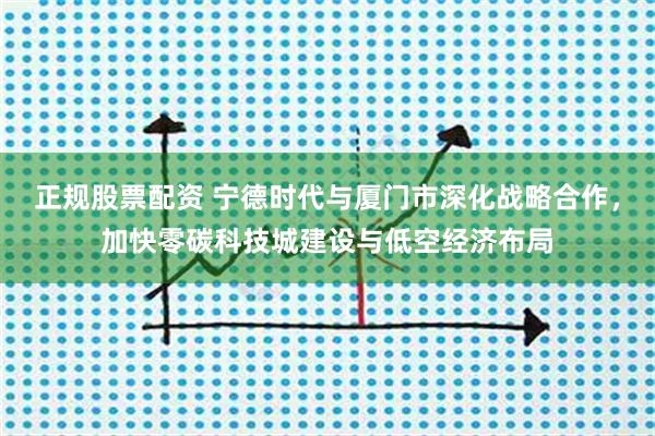 正规股票配资 宁德时代与厦门市深化战略合作，加快零碳科技城建设与低空经济布局