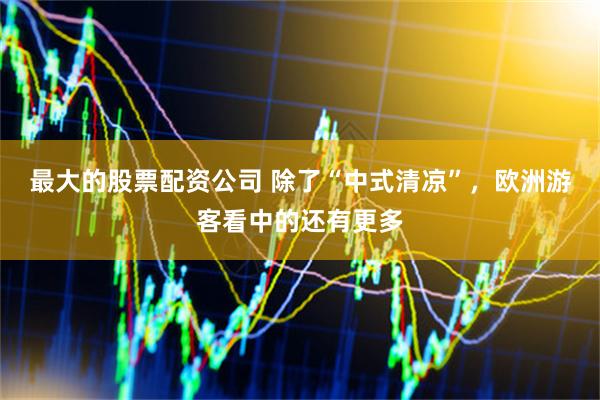 最大的股票配资公司 除了“中式清凉”，欧洲游客看中的还有更多