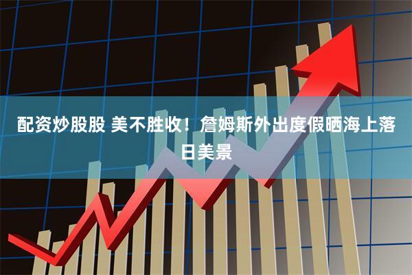 配资炒股股 美不胜收！詹姆斯外出度假晒海上落日美景