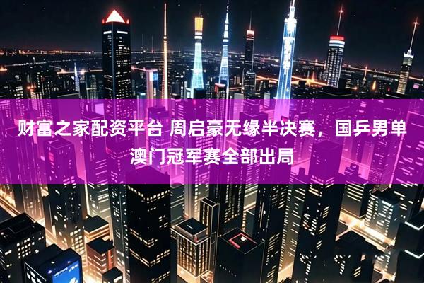财富之家配资平台 周启豪无缘半决赛，国乒男单澳门冠军赛全部出局