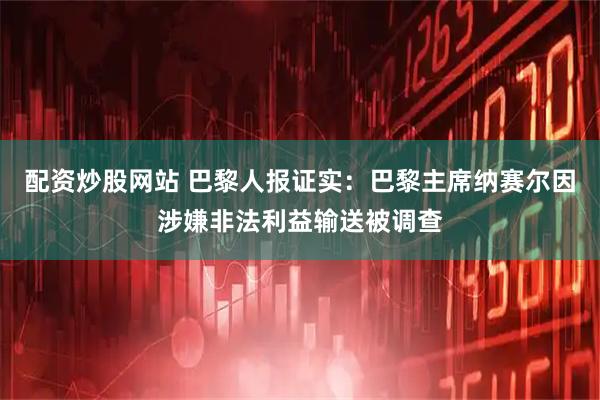 配资炒股网站 巴黎人报证实：巴黎主席纳赛尔因涉嫌非法利益输送被调查